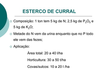  Composição: 1 ton tem 5 kg de N; 2,5 kg de P2O5 e
5 kg de K2O;
 Metade do N vem da urina enquanto que no P todo
ele vem das fezes;
 Aplicação:
Área total: 20 a 40 l/ha
Horticultura: 30 a 50 t/ha
Covas/sulcos: 10 a 20 l /ha
ESTERCO DE CURRAL
 