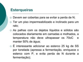 Esterqueiras
 Devem ser cobertas para se evitar a perda de N;
 Ter um piso impermeabilizado e inclinado para um
ralo;
 As palhas com os dejetos líquidos e sólidos são
colocados diariamente em camadas e molhados, a
temperatura não deve ultrapassar os 70oC e
manter 50% de água;
 È interessante adicionar ao esterco 25 kg de SS
por tonelada (apressa a fermentação, enriquece o
esterco com P, e evita perda de N durante a
fermentação);
 