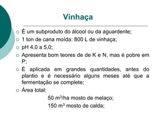 Vinhaça
 É um subproduto do álcool ou da aguardente;
 1 ton de cana moída: 800 L de vinhaça;
 pH 4,0 a 5,0;
 Apresenta bom teores de de K e N, mas é pobre em
P;
 É aplicada em grandes quantidades, antes do
plantio e é necessário alguns meses até que a
fermentação se complete;
 Área total:
50 m3/ha mosto de melaço;
150 m3 mosto de calda;
 