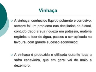 A vinhaça, conhecido líquido poluente e corrosivo,
sempre foi um problema nas destilarias de álcool,
contudo dado a sua riqueza em potássio, matéria
orgânica e teor de água, passou a ser aplicada na
lavoura, com grande sucesso econômico;
 A vinhaça é produzida e utilizada durante toda a
safra canavieira, que em geral vai de maio a
dezembro;
Vinhaça
 
