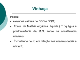 Possui:
• elevados valores de DBO e DQO;
• Fonte de Matéria orgânica líquida (  qq água e
predominância da M.O. sobre os constituintes
minerais;
•  conteúdo de K, em relação aos minerais totais e
a N e P;
Vinhaça
 