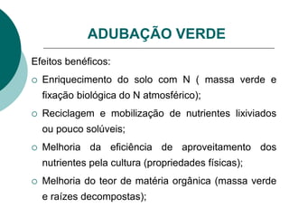 ADUBAÇÃO VERDE
Efeitos benéficos:
 Enriquecimento do solo com N ( massa verde e
fixação biológica do N atmosférico);
 Reciclagem e mobilização de nutrientes lixiviados
ou pouco solúveis;
 Melhoria da eficiência de aproveitamento dos
nutrientes pela cultura (propriedades físicas);
 Melhoria do teor de matéria orgânica (massa verde
e raízes decompostas);
 