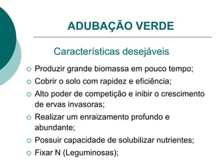 Características desejáveis
 Produzir grande biomassa em pouco tempo;
 Cobrir o solo com rapidez e eficiência;
 Alto poder de competição e inibir o crescimento
de ervas invasoras;
 Realizar um enraizamento profundo e
abundante;
 Possuir capacidade de solubilizar nutrientes;
 Fixar N (Leguminosas);
ADUBAÇÃO VERDE
 