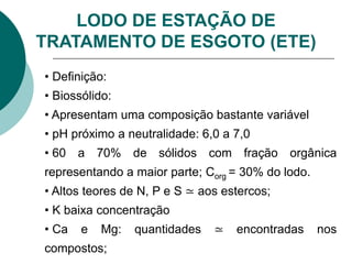 LODO DE ESTAÇÃO DE
TRATAMENTO DE ESGOTO (ETE)
• Definição:
• Biossólido:
• Apresentam uma composição bastante variável
• pH próximo a neutralidade: 6,0 a 7,0
• 60 a 70% de sólidos com fração orgânica
representando a maior parte; Corg = 30% do lodo.
• Altos teores de N, P e S ≃ aos estercos;
• K baixa concentração
• Ca e Mg: quantidades ≃ encontradas nos
compostos;
 