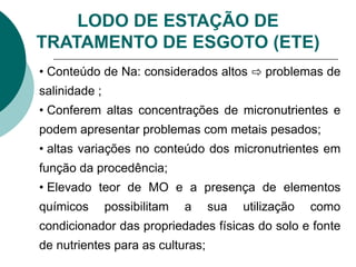 LODO DE ESTAÇÃO DE
TRATAMENTO DE ESGOTO (ETE)
• Conteúdo de Na: considerados altos ⇨ problemas de
salinidade ;
• Conferem altas concentrações de micronutrientes e
podem apresentar problemas com metais pesados;
• altas variações no conteúdo dos micronutrientes em
função da procedência;
• Elevado teor de MO e a presença de elementos
químicos possibilitam a sua utilização como
condicionador das propriedades físicas do solo e fonte
de nutrientes para as culturas;
 