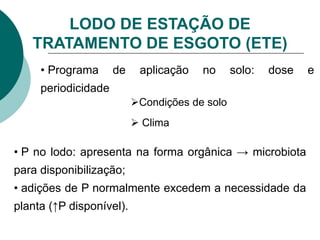 LODO DE ESTAÇÃO DE
TRATAMENTO DE ESGOTO (ETE)
• Programa de aplicação no solo: dose e
periodicidade
Condições de solo
 Clima
• P no lodo: apresenta na forma orgânica → microbiota
para disponibilização;
• adições de P normalmente excedem a necessidade da
planta (↑P disponível).
 