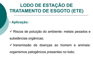LODO DE ESTAÇÃO DE
TRATAMENTO DE ESGOTO (ETE)
• Aplicação:
 Riscos de poluição do ambiente: metais pesados e
substâncias orgânicas;
 transmissão de doenças ao homem e animais:
organismos patogênicos presentes no lodo;
 