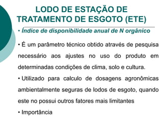 LODO DE ESTAÇÃO DE
TRATAMENTO DE ESGOTO (ETE)
• Índice de disponibilidade anual de N orgânico
• É um parâmetro técnico obtido através de pesquisa
necessário aos ajustes no uso do produto em
determinadas condições de clima, solo e cultura.
• Utilizado para calculo de dosagens agronômicas
ambientalmente seguras de lodos de esgoto, quando
este no possui outros fatores mais limitantes
• Importância
 
