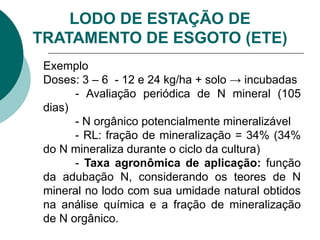 Exemplo
Doses: 3 – 6 - 12 e 24 kg/ha + solo → incubadas
- Avaliação periódica de N mineral (105
dias)
- N orgânico potencialmente mineralizável
- RL: fração de mineralização = 34% (34%
do N mineraliza durante o ciclo da cultura)
- Taxa agronômica de aplicação: função
da adubação N, considerando os teores de N
mineral no lodo com sua umidade natural obtidos
na análise química e a fração de mineralização
de N orgânico.
LODO DE ESTAÇÃO DE
TRATAMENTO DE ESGOTO (ETE)
 