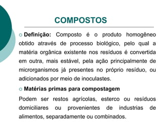 COMPOSTOS
 Definição: Composto é o produto homogêneo
obtido através de processo biológico, pelo qual a
matéria orgânica existente nos resíduos é convertida
em outra, mais estável, pela ação principalmente de
microrganismos já presentes no próprio resíduo, ou
adicionados por meio de inoculastes.
 Matérias primas para compostagem
Podem ser restos agrícolas, esterco ou resíduos
domiciliares ou provenientes de industrias de
alimentos, separadamente ou combinados.
 