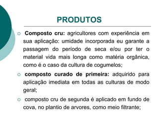 PRODUTOS
 Composto cru: agricultores com experiência em
sua aplicação: umidade incorporada eu garante a
passagem do período de seca e/ou por ter o
material vida mais longa como matéria orgânica,
como é o caso da cultura de cogumelos;
 composto curado de primeira: adquirido para
aplicação imediata em todas as culturas de modo
geral;
 composto cru de segunda é aplicado em fundo de
cova, no plantio de arvores, como meio filtrante;
 