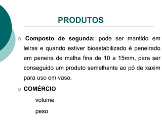 PRODUTOS
 Composto de segunda: pode ser mantido em
leiras e quando estiver bioestabilizado é peneirado
em peneira de malha fina de 10 a 15mm, para ser
conseguido um produto semelhante ao pó de xaxim
para uso em vaso.
 COMÉRCIO
volume
peso
 
