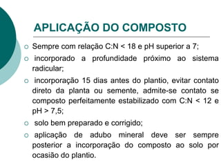 APLICAÇÃO DO COMPOSTO
 Sempre com relação C:N < 18 e pH superior a 7;
 incorporado a profundidade próximo ao sistema
radicular;
 incorporação 15 dias antes do plantio, evitar contato
direto da planta ou semente, admite-se contato se
composto perfeitamente estabilizado com C:N < 12 e
pH > 7,5;
 solo bem preparado e corrigido;
 aplicação de adubo mineral deve ser sempre
posterior a incorporação do composto ao solo por
ocasião do plantio.
 