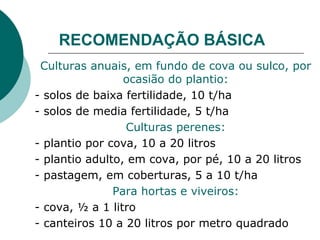 RECOMENDAÇÃO BÁSICA
Culturas anuais, em fundo de cova ou sulco, por
ocasião do plantio:
- solos de baixa fertilidade, 10 t/ha
- solos de media fertilidade, 5 t/ha
Culturas perenes:
- plantio por cova, 10 a 20 litros
- plantio adulto, em cova, por pé, 10 a 20 litros
- pastagem, em coberturas, 5 a 10 t/ha
Para hortas e viveiros:
- cova, ½ a 1 litro
- canteiros 10 a 20 litros por metro quadrado
 