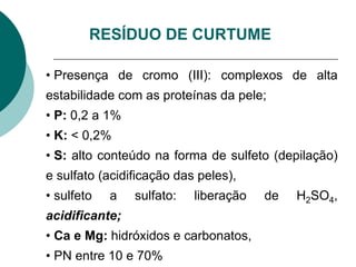 RESÍDUO DE CURTUME
• Presença de cromo (III): complexos de alta
estabilidade com as proteínas da pele;
• P: 0,2 a 1%
• K: < 0,2%
• S: alto conteúdo na forma de sulfeto (depilação)
e sulfato (acidificação das peles),
• sulfeto a sulfato: liberação de H2SO4,
acidificante;
• Ca e Mg: hidróxidos e carbonatos,
• PN entre 10 e 70%
 