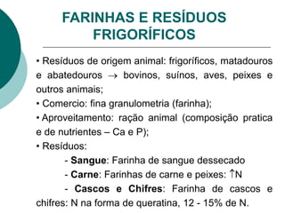 FARINHAS E RESÍDUOS
FRIGORÍFICOS
• Resíduos de origem animal: frigoríficos, matadouros
e abatedouros  bovinos, suínos, aves, peixes e
outros animais;
• Comercio: fina granulometria (farinha);
• Aproveitamento: ração animal (composição pratica
e de nutrientes – Ca e P);
• Resíduos:
- Sangue: Farinha de sangue dessecado
- Carne: Farinhas de carne e peixes: N
- Cascos e Chifres: Farinha de cascos e
chifres: N na forma de queratina, 12 - 15% de N.
 