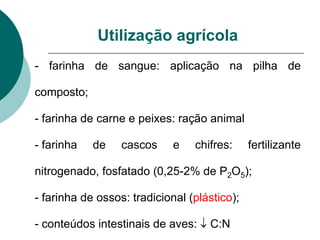 Utilização agrícola
- farinha de sangue: aplicação na pilha de
composto;
- farinha de carne e peixes: ração animal
- farinha de cascos e chifres: fertilizante
nitrogenado, fosfatado (0,25-2% de P2O5);
- farinha de ossos: tradicional (plástico);
- conteúdos intestinais de aves:  C:N
 