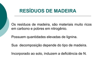 RESÍDUOS DE MADEIRA
Os resíduos de madeira, são materiais muito ricos
em carbono e pobres em nitrogênio.
Possuem quantidades elevadas de lignina.
Sua decomposição depende do tipo de madeira.
Incorporado ao solo, induzem a deficiência de N.
 