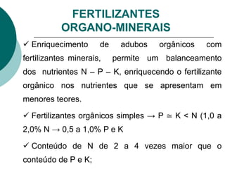 FERTILIZANTES
ORGANO-MINERAIS
 Enriquecimento de adubos orgânicos com
fertilizantes minerais, permite um balanceamento
dos nutrientes N – P – K, enriquecendo o fertilizante
orgânico nos nutrientes que se apresentam em
menores teores.
 Fertilizantes orgânicos simples → P ≃ K < N (1,0 a
2,0% N → 0,5 a 1,0% P e K
 Conteúdo de N de 2 a 4 vezes maior que o
conteúdo de P e K;
 