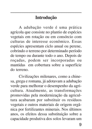 9
Introdução
A adubação verde é uma prática
agrícola que consiste no plantio de espécies
vegetais em rotação ou em consórcio com
culturas de interesse econômico. Essas
espécies apresentam ciclo anual ou perene,
cobrindo o terreno por determinado período
de tempo ou durante todo o ano. Depois de
roçadas, podem ser incorporadas ou
mantidas em cobertura sobre a superfície
do terreno.
Civilizações milenares, como a chine-
sa, grega e romana, já adotavam a adubação
verde para melhorar o desempenho da agri-
cultura. Atualmente, as transformações
promovidas pela modernização da agricul-
tura acabaram por substituir os resíduos
vegetais e outros materiais de origem orgâ-
nica por fertilizantes minerais. Nos últimos
anos, os efeitos dessa substituição sobre a
capacidade produtiva dos solos levaram um
 