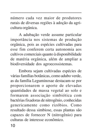10
número cada vez maior de produtores
rurais de diversas regiões à adoção da agri-
cultura orgânica.
A adubação verde assume particular
importância nos sistemas de produção
orgânica, pois as espécies cultivadas para
esse fim conferem certa autonomia aos
cultivos comerciais quanto à disponibilidade
de matéria orgânica, além de ampliar a
biodiversidade dos agroecossistemas.
Embora sejam cultivadas espécies de
várias famílias botânicas, como adubo verde,
as da família Leguminosae destacam-se por
proporcionarem o aporte de elevadas
quantidades de massa vegetal ao solo e
formarem associação simbiótica com
bactérias fixadoras de nitrogênio, conhecidas
genericamente como rizóbios. Como
resultado dessa simbiose, essas plantas são
capazes de fornecer N (nitrogênio) para
culturas de interesse econômico.
 