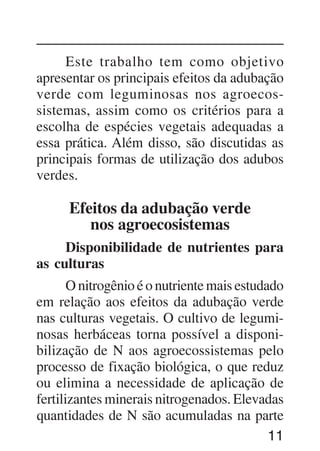 11
Este trabalho tem como objetivo
apresentar os principais efeitos da adubação
verde com leguminosas nos agroecos-
sistemas, assim como os critérios para a
escolha de espécies vegetais adequadas a
essa prática. Além disso, são discutidas as
principais formas de utilização dos adubos
verdes.
Efeitos da adubação verde
nos agroecosistemas
Disponibilidade de nutrientes para
as culturas
O nitrogênio é o nutriente mais estudado
em relação aos efeitos da adubação verde
nas culturas vegetais. O cultivo de legumi-
nosas herbáceas torna possível a disponi-
bilização de N aos agroecossistemas pelo
processo de fixação biológica, o que reduz
ou elimina a necessidade de aplicação de
fertilizantes minerais nitrogenados. Elevadas
quantidades de N são acumuladas na parte
 