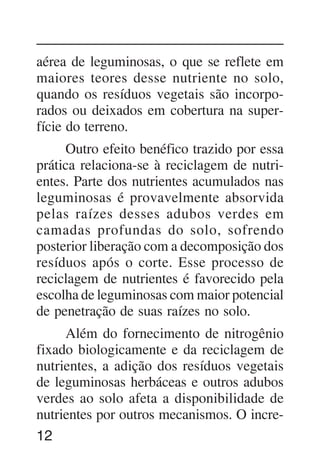 12
aérea de leguminosas, o que se reflete em
maiores teores desse nutriente no solo,
quando os resíduos vegetais são incorpo-
rados ou deixados em cobertura na super-
fície do terreno.
Outro efeito benéfico trazido por essa
prática relaciona-se à reciclagem de nutri-
entes. Parte dos nutrientes acumulados nas
leguminosas é provavelmente absorvida
pelas raízes desses adubos verdes em
camadas profundas do solo, sofrendo
posterior liberação com a decomposição dos
resíduos após o corte. Esse processo de
reciclagem de nutrientes é favorecido pela
escolha de leguminosas com maior potencial
de penetração de suas raízes no solo.
Além do fornecimento de nitrogênio
fixado biologicamente e da reciclagem de
nutrientes, a adição dos resíduos vegetais
de leguminosas herbáceas e outros adubos
verdes ao solo afeta a disponibilidade de
nutrientes por outros mecanismos. O incre-
 