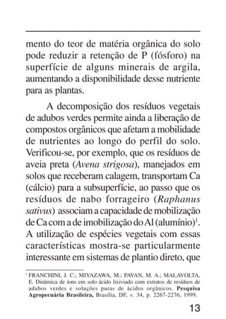 13
mento do teor de matéria orgânica do solo
pode reduzir a retenção de P (fósforo) na
superfície de alguns minerais de argila,
aumentando a disponibilidade desse nutriente
para as plantas.
A decomposição dos resíduos vegetais
de adubos verdes permite ainda a liberação de
compostos orgânicos que afetam a mobilidade
de nutrientes ao longo do perfil do solo.
Verificou-se, por exemplo, que os resíduos de
aveia preta (Avena strigosa), manejados em
solos que receberam calagem, transportam Ca
(cálcio) para a subsuperfície, ao passo que os
resíduos de nabo forrageiro (Raphanus
sativus) associamacapacidadedemobilização
deCacomadeimobilizaçãodoAl(alumínio)1
.
A utilização de espécies vegetais com essas
características mostra-se particularmente
interessante em sistemas de plantio direto, que
1
FRANCHINI, J. C.; MIYAZAWA, M.; PAVAN, M. A.; MALAVOLTA,
E. Dinâmica de íons em solo ácido lixiviado com extratos de resíduos de
adubos verdes e soluções puras de ácidos orgânicos. Pesquisa
Agropecuária Brasileira, Brasília, DF, v. 34, p. 2267-2276, 1999.
 