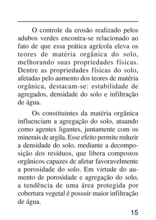 15
O controle da erosão realizado pelos
adubos verdes encontra-se relacionado ao
fato de que essa prática agrícola eleva os
teores de matéria orgânica do solo,
melhorando suas propriedades físicas.
Dentre as propriedades físicas do solo,
afetadas pelo aumento dos teores de matéria
orgânica, destacam-se: estabilidade de
agregados, densidade do solo e infiltração
de água.
Os constituintes da matéria orgânica
influenciam a agregação do solo, atuando
como agentes ligantes, juntamente com os
minerais de argila. Esse efeito permite reduzir
a densidade do solo, mediante a decompo-
sição dos resíduos, que libera compostos
orgânicos capazes de afetar favoravelmente
a porosidade do solo. Em virtude do au-
mento de porosidade e agregação do solo,
a tendência de uma área protegida por
cobertura vegetal é possuir maior infiltração
de água.
 