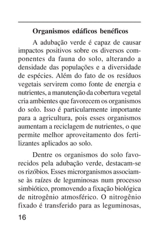16
Organismos edáficos benéficos
A adubação verde é capaz de causar
impactos positivos sobre os diversos com-
ponentes da fauna do solo, alterando a
densidade das populações e a diversidade
de espécies. Além do fato de os resíduos
vegetais servirem como fonte de energia e
nutrientes, a manutenção da cobertura vegetal
cria ambientes que favorecem os organismos
do solo. Isso é particularmente importante
para a agricultura, pois esses organismos
aumentam a reciclagem de nutrientes, o que
permite melhor aproveitamento dos ferti-
lizantes aplicados ao solo.
Dentre os organismos do solo favo-
recidos pela adubação verde, destacam-se
os rizóbios. Esses microrganismos associam-
se às raízes de leguminosas num processo
simbiótico, promovendo a fixação biológica
de nitrogênio atmosférico. O nitrogênio
fixado é transferido para as leguminosas,
 