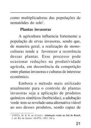 21
como multiplicadoras das populações de
nematóides do solo7
.
Plantas invasoras
A agricultura influencia fortemente a
população de ervas invasoras, sendo que,
de maneira geral, a realização de mono-
culturas tende a favorecer a ocorrência
dessas plantas. Esse processo pode
ocasionar reduções na produtividade
agrícola, em decorrência da competição
entre plantas invasoras e culturas de interesse
econômico.
Embora o método mais utilizado
atualmente para o controle de plantas
invasoras seja a aplicação de produtos
químicos sintéticos (herbicidas), a adubação
verde tem-se revelado uma alternativa viável
ao uso desses produtos, sendo capaz de
7
COSTA, M. B. B. da (Coord.). Adubação verde no Sul do Brasil.
2. ed. Rio de Janeiro: AS-PTA, 1993. 346 p.
 