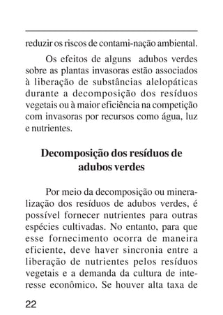 22
reduzir os riscos de contami-nação ambiental.
Os efeitos de alguns adubos verdes
sobre as plantas invasoras estão associados
à liberação de substâncias alelopáticas
durante a decomposição dos resíduos
vegetais ou à maior eficiência na competição
com invasoras por recursos como água, luz
e nutrientes.
Decomposição dos resíduos de
adubos verdes
Por meio da decomposição ou minera-
lização dos resíduos de adubos verdes, é
possível fornecer nutrientes para outras
espécies cultivadas. No entanto, para que
esse fornecimento ocorra de maneira
eficiente, deve haver sincronia entre a
liberação de nutrientes pelos resíduos
vegetais e a demanda da cultura de inte-
resse econômico. Se houver alta taxa de
 