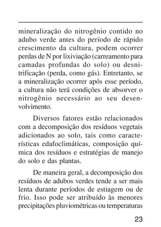 23
mineralização do nitrogênio contido no
adubo verde antes do período de rápido
crescimento da cultura, podem ocorrer
perdas de N por lixiviação (carreamento para
camadas profundas do solo) ou desni-
trificação (perda, como gás). Entretanto, se
a mineralização ocorrer após esse período,
a cultura não terá condições de absorver o
nitrogênio necessário ao seu desen-
volvimento.
Diversos fatores estão relacionados
com a decomposição dos resíduos vegetais
adicionados ao solo, tais como caracte-
rísticas edafoclimáticas, composição quí-
mica dos resíduos e estratégias de manejo
do solo e das plantas.
De maneira geral, a decomposição dos
resíduos de adubos verdes tende a ser mais
lenta durante períodos de estiagem ou de
frio. Isso pode ser atribuído às menores
precipitações pluviométricas ou temperaturas
 