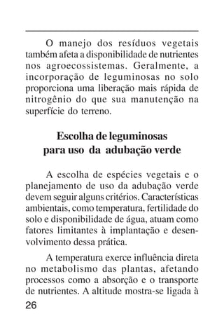 26
O manejo dos resíduos vegetais
também afeta a disponibilidade de nutrientes
nos agroecossistemas. Geralmente, a
incorporação de leguminosas no solo
proporciona uma liberação mais rápida de
nitrogênio do que sua manutenção na
superfície do terreno.
Escolha de leguminosas
para uso da adubação verde
A escolha de espécies vegetais e o
planejamento de uso da adubação verde
devem seguir alguns critérios. Características
ambientais, como temperatura, fertilidade do
solo e disponibilidade de água, atuam como
fatores limitantes à implantação e desen-
volvimento dessa prática.
A temperatura exerce influência direta
no metabolismo das plantas, afetando
processos como a absorção e o transporte
de nutrientes. A altitude mostra-se ligada à
 