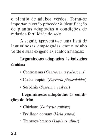 28
o plantio de adubos verdes. Torna-se
importante então proceder à identificação
de plantas adaptadas a condições de
reduzida fertilidade do solo.
A seguir, apresenta-se uma lista de
leguminosas empregadas como adubo
verde e suas exigências edafoclimáticas:
Leguminosas adaptadas às baixadas
úmidas:
• Centrosema (Centrosema pubescens)
• Cudzu-tropical (Pueraria phaseoloides)
• Sesbânia (Sesbania sesban)
Leguminosas adaptadas às condi-
ções de frio:
• Chícharo (Lathyrus sativus)
• Ervilhaca-comum (Vicia sativa)
• Tremoço-branco (Lupinus albus)
 