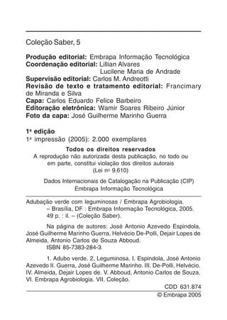 2
Coleção Saber, 5
Produção editorial: Embrapa Informação Tecnológica
Coordenação editorial: Lillian Alvares
Lucilene Maria de Andrade
Supervisão editorial: Carlos M. Andreotti
Revisão de texto e tratamento editorial: Francimary
de Miranda e Silva
Capa: Carlos Eduardo Felice Barbeiro
Editoração eletrônica: Wamir Soares Ribeiro Júnior
Foto da capa: José Guilherme Marinho Guerra
1a
edição
1a
impressão (2005): 2.000 exemplares
Todos os direitos reservados
A reprodução não autorizada desta publicação, no todo ou
em parte, constitui violação dos direitos autorais
(Lei nO 9.610)
Dados Internacionais de Catalogação na Publicação (CIP)
Embrapa Informação Tecnológica
Adubação verde com leguminosas / Embrapa Agrobiologia.
– Brasília, DF : Embrapa Informação Tecnológica, 2005.
49 p. : il. – (Coleção Saber).
Na página de autores: José Antonio Azevedo Espindola,
José Guilherme Marinho Guerra, Helvécio De-Polli, Dejair Lopes de
Almeida, Antonio Carlos de Souza Abboud.
ISBN 85-7383-284-3
1. Adubo verde. 2. Leguminosa. I. Espindola, José Antonio
Azevedo II. Guerra, José Guilherme Marinho. III. De-Polli, Helvécio.
IV. Almeida, Dejair Lopes de. V. Abboud, Antonio Carlos de Souza.
VI. Embrapa Agrobiologia. VII. Coleção.
© Embrapa 2005
CDD 631.874
 