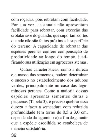 36
com roçadas, pois rebrotam com facilidade.
Por sua vez, as anuais não apresentam
facilidade para rebrotar, com exceção das
crotalárias e do guandu, que suportam cortes
quando não são feitos próximo da superfície
do terreno. A capacidade de rebrotar das
espécies perenes confere compensação de
produtividade ao longo do tempo, justi-
ficando sua utilização em agroecossistemas.
Outras características, como a dureza
e a massa das sementes, podem determinar
o sucesso no estabelecimento dos adubos
verdes, principalmente no caso das legu-
minosas perenes. Como a maioria dessas
espécies apresenta sementes duras e
pequenas (Tabela 3), é preciso quebrar essa
dureza e fazer a semeadura com reduzida
profundidade (em torno de 0,5 a 3,0 cm,
dependendo da leguminosa), a fim de garantir
que a espécie escolhida se estabeleça de
maneira satisfatória.
 