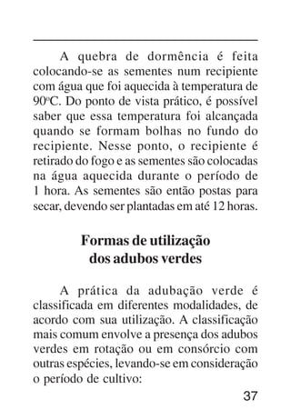 37
A quebra de dormência é feita
colocando-se as sementes num recipiente
com água que foi aquecida à temperatura de
90o
C. Do ponto de vista prático, é possível
saber que essa temperatura foi alcançada
quando se formam bolhas no fundo do
recipiente. Nesse ponto, o recipiente é
retirado do fogo e as sementes são colocadas
na água aquecida durante o período de
1 hora. As sementes são então postas para
secar, devendo ser plantadas em até 12 horas.
Formas de utilização
dos adubos verdes
A prática da adubação verde é
classificada em diferentes modalidades, de
acordo com sua utilização. A classificação
mais comum envolve a presença dos adubos
verdes em rotação ou em consórcio com
outras espécies, levando-se em consideração
o período de cultivo:
 
