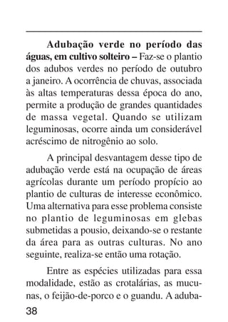 38
Adubação verde no período das
águas, em cultivo solteiro – Faz-se o plantio
dos adubos verdes no período de outubro
a janeiro. A ocorrência de chuvas, associada
às altas temperaturas dessa época do ano,
permite a produção de grandes quantidades
de massa vegetal. Quando se utilizam
leguminosas, ocorre ainda um considerável
acréscimo de nitrogênio ao solo.
A principal desvantagem desse tipo de
adubação verde está na ocupação de áreas
agrícolas durante um período propício ao
plantio de culturas de interesse econômico.
Uma alternativa para esse problema consiste
no plantio de leguminosas em glebas
submetidas a pousio, deixando-se o restante
da área para as outras culturas. No ano
seguinte, realiza-se então uma rotação.
Entre as espécies utilizadas para essa
modalidade, estão as crotalárias, as mucu-
nas, o feijão-de-porco e o guandu. A aduba-
 