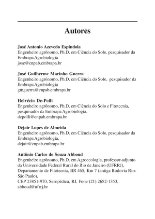 3
Autores
José Antonio Azevedo Espindola
Engenheiro agrônomo, Ph.D. em Ciência do Solo, pesquisador da
EmbrapaAgrobiologia
jose@cnpab.embrapa.br
José Guilherme Marinho Guerra
Engenheiro agrônomo, Ph.D. em Ciência do Solo, pesquisador da
EmbrapaAgrobiologia
gmguerra@cnpab.embrapa.br
Helvécio De-Polli
Engenheiro agrônomo, Ph.D. em Ciência do Solo e Fitotecnia,
pesquisador da Embrapa Agrobiologia,
depolli@cnpab.embrapa.br
Dejair Lopes de Almeida
Engenheiro agrônomo, Ph.D. em Ciência do Solo, pesquisador da
EmbrapaAgrobiologia,
dejair@cnpab.embrapa.br
Antônio Carlos de Souza Abboud
Engenheiro agrônomo, Ph.D. em Agroecologia, professor-adjunto
da Universidade Federal Rural do Rio de Janeiro (UFRRJ),
Departamento de Fitotecnia, BR 465, Km 7 (antiga Rodovia Rio-
São Paulo),
CEP 23851-970, Seropédica, RJ, Fone (21) 2682-1353,
abboud@ufrrj.br
 