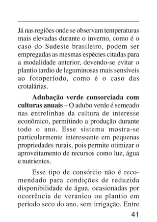 41
Já nas regiões onde se observam temperaturas
mais elevadas durante o inverno, como é o
caso do Sudeste brasileiro, podem ser
empregadas as mesmas espécies citadas para
a modalidade anterior, devendo-se evitar o
plantio tardio de leguminosas mais sensíveis
ao fotoperíodo, como é o caso das
crotalárias.
Adubação verde consorciada com
culturas anuais – O adubo verde é semeado
nas entrelinhas da cultura de interesse
econômico, permitindo a produção durante
todo o ano. Esse sistema mostra-se
particularmente interessante em pequenas
propriedades rurais, pois permite otimizar o
aproveitamento de recursos como luz, água
e nutrientes.
Esse tipo de consórcio não é reco-
mendado para condições de reduzida
disponibilidade de água, ocasionadas por
ocorrência de veranico ou plantio em
período seco do ano, sem irrigação. Entre
 