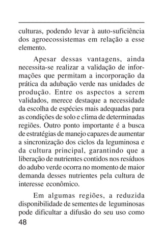 48
culturas, podendo levar à auto-suficiência
dos agroecossistemas em relação a esse
elemento.
Apesar dessas vantagens, ainda
necessita-se realizar a validação de infor-
mações que permitam a incorporação da
prática da adubação verde nas unidades de
produção. Entre os aspectos a serem
validados, merece destaque a necessidade
da escolha de espécies mais adequadas para
as condições de solo e clima de determinadas
regiões. Outro ponto importante é a busca
de estratégias de manejo capazes de aumentar
a sincronização dos ciclos da leguminosa e
da cultura principal, garantindo que a
liberação de nutrientes contidos nos resíduos
do adubo verde ocorra no momento de maior
demanda desses nutrientes pela cultura de
interesse econômico.
Em algumas regiões, a reduzida
disponibilidade de sementes de leguminosas
pode dificultar a difusão do seu uso como
 