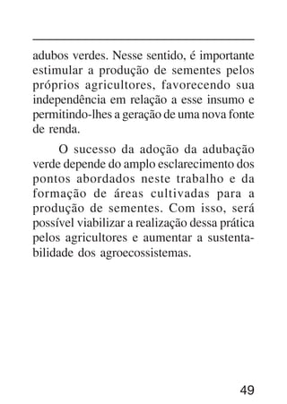 49
adubos verdes. Nesse sentido, é importante
estimular a produção de sementes pelos
próprios agricultores, favorecendo sua
independência em relação a esse insumo e
permitindo-lhes a geração de uma nova fonte
de renda.
O sucesso da adoção da adubação
verde depende do amplo esclarecimento dos
pontos abordados neste trabalho e da
formação de áreas cultivadas para a
produção de sementes. Com isso, será
possível viabilizar a realização dessa prática
pelos agricultores e aumentar a sustenta-
bilidade dos agroecossistemas.
 