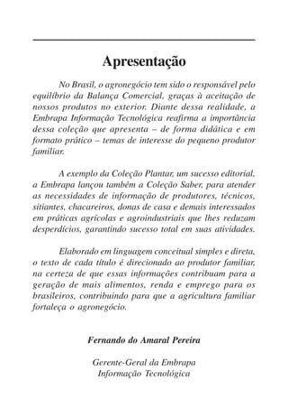 5
Apresentação
No Brasil, o agronegócio tem sido o responsável pelo
equilíbrio da Balança Comercial, graças à aceitação de
nossos produtos no exterior. Diante dessa realidade, a
Embrapa Informação Tecnológica reafirma a importância
dessa coleção que apresenta – de forma didática e em
formato prático – temas de interesse do pequeno produtor
familiar.
A exemplo da Coleção Plantar, um sucesso editorial,
a Embrapa lançou também a Coleção Saber, para atender
as necessidades de informação de produtores, técnicos,
sitiantes, chacareiros, donas de casa e demais interessados
em práticas agrícolas e agroindustriais que lhes reduzam
desperdícios, garantindo sucesso total em suas atividades.
Elaborado em linguagem conceitual simples e direta,
o texto de cada título é direcionado ao produtor familiar,
na certeza de que essas informações contribuam para a
geração de mais alimentos, renda e emprego para os
brasileiros, contribuindo para que a agricultura familiar
fortaleça o agronegócio.
Fernando do Amaral Pereira
Gerente-Geral da Embrapa
Informação Tecnológica
 
