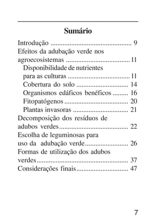 7
Sumário
Introdução ............................................... 9
Efeitos da adubação verde nos
agroecosistemas .....................................11
Disponibilidade de nutrientes
para as culturas ....................................11
Cobertura do solo .............................. 14
Organismos edáficos benéficos ......... 16
Fitopatógenos ..................................... 20
Plantas invasoras ................................ 21
Decomposição dos resíduos de
adubos verdes........................................ 22
Escolha de leguminosas para
uso da adubação verde......................... 26
Formas de utilização dos adubos
verdes..................................................... 37
Considerações finais.............................. 47
 