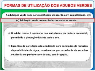 FORMAS DE UTILIZAÇÃO DOS ADUBOS VERDES
A adubação verde pode ser classificada, de acordo com sua utilização, em:
(c) Adubação verde consorciada com culturas anuais
 O adubo verde é semeado nas entrelinhas da cultura comercial,
permitindo a produção durante todo o ano.
 Esse tipo de consórcio não é indicado para condições de reduzida
disponibilidade de água, ocasionadas por ocorrência de veranico
ou plantio em período seco do ano, sem irrigação.
 
