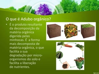 O que é Adubo orgânico?
• É o produto resultante
da decomposição da
matéria orgânica
digerida pelas
minhocas. É a forma
mais decomposta de
matéria orgânica, o que
facilita a sua
degradação por micro-
organismos do solo e
facilita a liberação
de nutrientes.
 