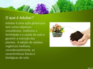 O que é Adubar?
Adubar é uma ação global que
tem como objetivos
simultâneos melhorar a
fertilidade e a saúde do solo e
garantir a nutrição das
plantas. A adição de adubos
orgânicos melhora,
consideravelmente, as
características físicas e
biológicas do solo.
 