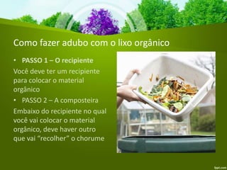 Como fazer adubo com o lixo orgânico
• PASSO 1 – O recipiente
Você deve ter um recipiente
para colocar o material
orgânico
• PASSO 2 – A composteira
Embaixo do recipiente no qual
você vai colocar o material
orgânico, deve haver outro
que vai “recolher” o chorume
 