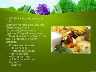 • PASSO 3 – Hora de colocar o
lixo
Existe um método para viabilizar,
facilitar e acelerar a
decomposição do material
orgânico. O segredo é sobrepor
os tipos de resíduos orgânicos, ou
seja, o processo é feito em
camadas.
• O que você pode usar:
– Resto de leite;
– Filtro de café usado;
– Borra de café;
– Cascas de frutas;
– Sobras de verduras e
legumes;
– Iogurte;
 